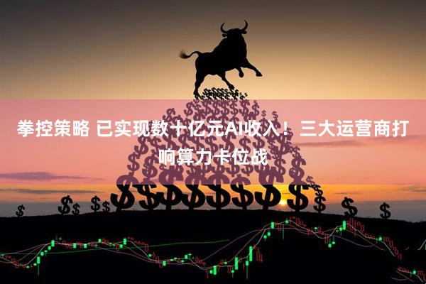 拳控策略 已实现数十亿元AI收入！三大运营商打响算力卡位战