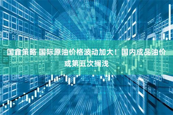 国鑫策略 国际原油价格波动加大！国内成品油价或第五次搁浅