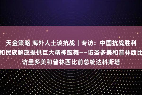 天金策略 海外人士谈抗战｜专访：中国抗战胜利为非洲国家独立和民族解放提供巨大精神鼓舞——访圣多美和普林西比前总统达科斯塔