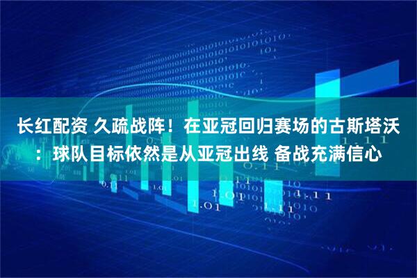 长红配资 久疏战阵！在亚冠回归赛场的古斯塔沃：球队目标依然是从亚冠出线 备战充满信心
