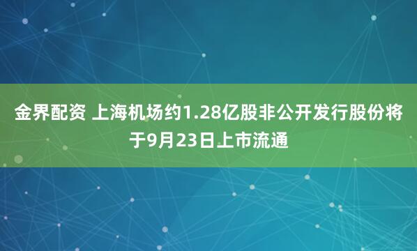 金界配资 上海机场约1.28亿股非公开发行股份将于9月23日上市流通