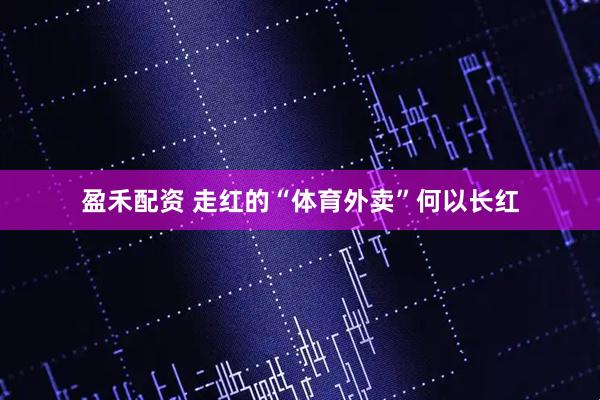 盈禾配资 走红的“体育外卖”何以长红