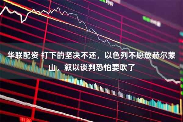 华联配资 打下的坚决不还，以色列不愿放赫尔蒙山，叙以谈判恐怕要吹了