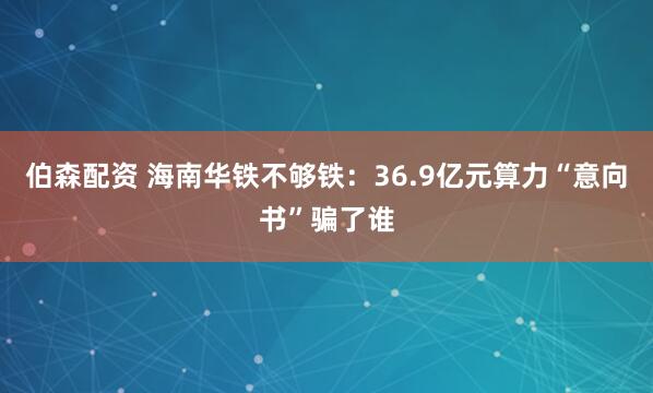 伯森配资 海南华铁不够铁：36.9亿元算力“意向书”骗了谁