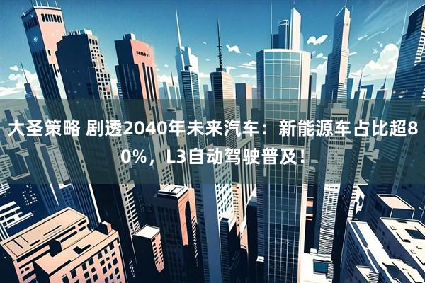大圣策略 剧透2040年未来汽车：新能源车占比超80%，L3自动驾驶普及！