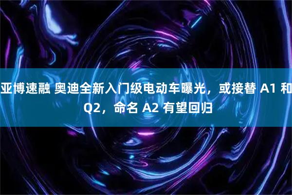 亚博速融 奥迪全新入门级电动车曝光，或接替 A1 和 Q2，命名 A2 有望回归