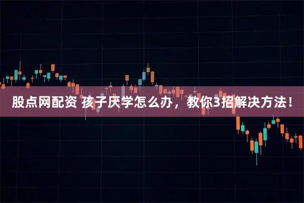 股点网配资 孩子厌学怎么办，教你3招解决方法！