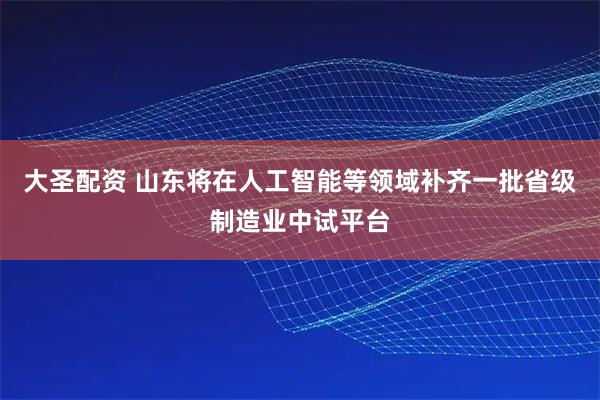 大圣配资 山东将在人工智能等领域补齐一批省级制造业中试平台