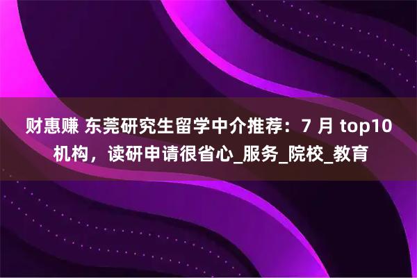财惠赚 东莞研究生留学中介推荐：7 月 top10 机构，读研申请很省心_服务_院校_教育