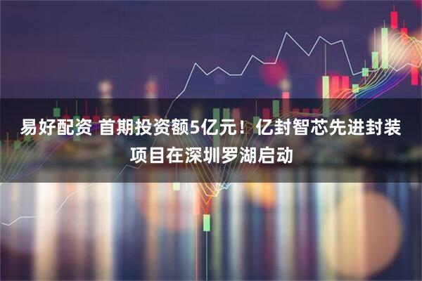 易好配资 首期投资额5亿元！亿封智芯先进封装项目在深圳罗湖启动