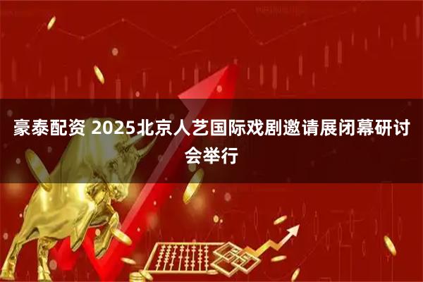 豪泰配资 2025北京人艺国际戏剧邀请展闭幕研讨会举行