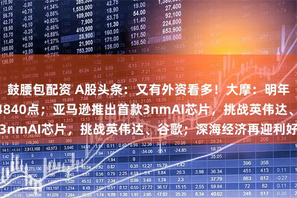 鼓腰包配资 A股头条：又有外资看多！大摩：明年底沪深300指数目标4840点；亚马逊推出首款3nmAI芯片，挑战英伟达、谷歌；深海经济再迎利好