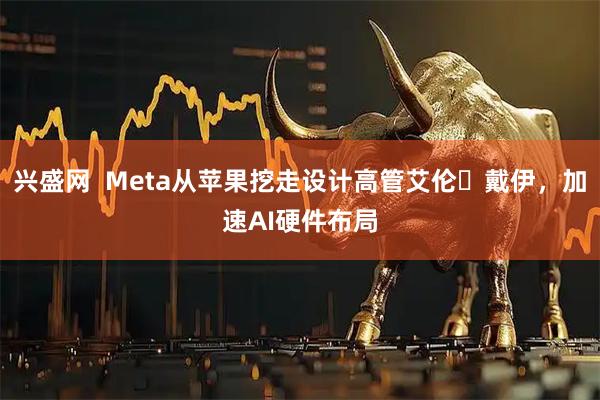兴盛网  Meta从苹果挖走设计高管艾伦・戴伊，加速AI硬件布局