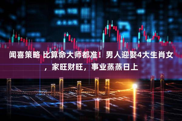 闻喜策略 比算命大师都准！男人迎娶4大生肖女，家旺财旺，事业蒸蒸日上