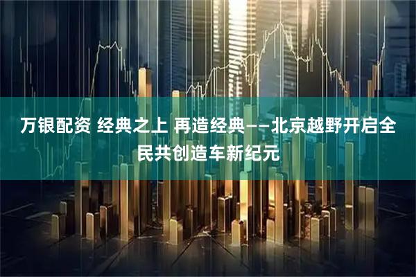 万银配资 经典之上 再造经典——北京越野开启全民共创造车新纪元