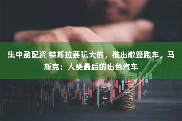 集中盈配资 特斯拉要玩大的，推出敞篷跑车，马斯克：人类最后的出色汽车