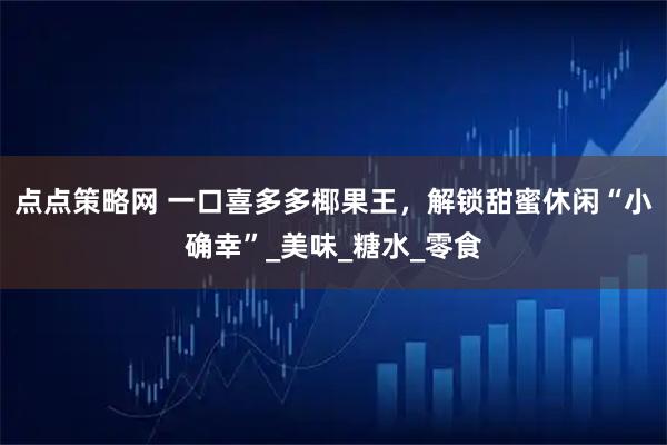 点点策略网 一口喜多多椰果王，解锁甜蜜休闲“小确幸”_美味_糖水_零食