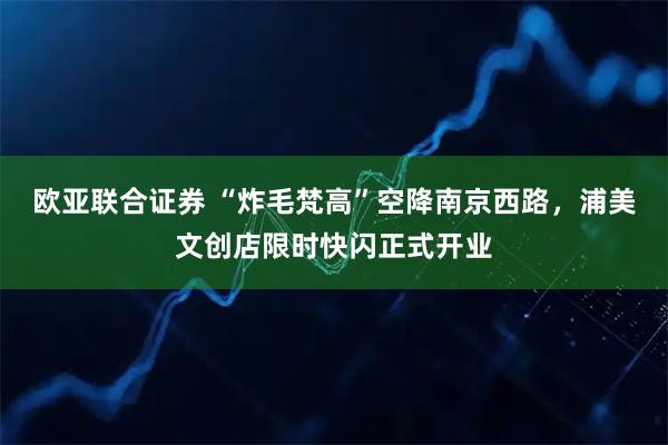 欧亚联合证券 “炸毛梵高”空降南京西路，浦美文创店限时快闪正式开业